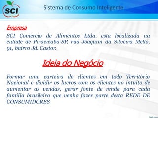 Empresa
SCI Comercio de Alimentos Ltda. esta localizada na
cidade de Piracicaba-SP, rua Joaquim da Silveira Mello,
91, bairro Jd. Castor.
Ideia do Negócio
Formar uma carteira de clientes em todo Território
Nacional e dividir os lucros com os clientes no intuito de
aumentar as vendas, gerar fonte de renda para cada
família brasileira que venha fazer parte desta REDE DE
CONSUMIDORES
Sistema de Consumo Inteligente
 