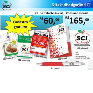 Kit de divulgação SCI
R$
60,00
165,00
R$
Kit de trabalho inicial Consumo mensal
Cadastro
gratuito
(01 caneta)
(01 adesivo)
Obs:
Pasta
Caneta e Adesivo
(à partir de Abril/2015)
 
