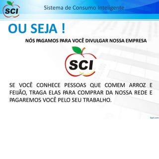 Sistema de Consumo Inteligente
OU SEJA !
NÓS PAGAMOS PARA VOCÊ DIVULGAR NOSSA EMPRESA
SE VOCÊ CONHECE PESSOAS QUE COMEM ARROZ E
FEIJÃO, TRAGA ELAS PARA COMPRAR DA NOSSA REDE E
PAGAREMOS VOCÊ PELO SEU TRABALHO.
 