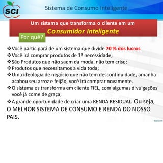 Um sistema que transforma o cliente em um
Consumidor Inteligente
Você participará de um sistema que divide 70 % dos lucros
Você irá comprar produtos de 1ª necessidade;
São Produtos que não saem da moda, não tem crise;
Produtos que necessitamos a vida toda;
Uma ideologia de negócio que não tem descontinuidade, amanha
acabou seu arroz e feijão, você irá comprar novamente.
O sistema os transforma em cliente FIEL, com algumas divulgações
você já come de graça;
A grande oportunidade de criar uma RENDA RESIDUAL. Ou seja,
O MELHOR SISTEMA DE CONSUMO E RENDA DO NOSSO
PAIS.
Sistema de Consumo Inteligente
Por quê?
 