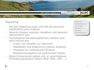 Reporting Mit dem Reporting  steht und fällt  die konkrete Nützlichkeit einer Analyse. Reports müssen modular, detailliert und dennoch übersichtlich sein. Verschiedene Darstellungsformen machen eine gute Lösung aus: Listen und Tabellen zur Übersicht Statistiken und Diagramme zwecks Analysen Prosatext für umfassenden Einblick Bildschirmausgaben mit technischen Details Report-Dokumente sollten sich in verschiedenen Formaten generieren lassen (PDF, XML, CSV, …) 