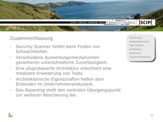 Zusammenfassung Security Scanner  helfen  beim Finden von Schwachstellen. Verschiedene  Auswertungsmechanismen  garantieren unterschiedliche Zuverlässigkeit. Eine  pluginbasierte  Architektur erleichtert eine modulare Erweiterung von Tests. Architektonische  Eigenschaften helfen dem Einbinden im Unternehmensnetzwerk. Das  Reporting  stellt den zentralen Übergangspunkt zur weiteren Absicherung dar. 