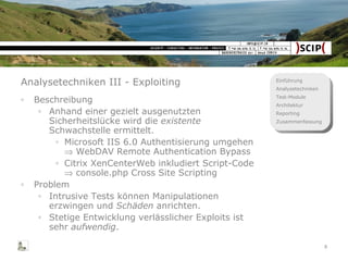 Analysetechniken III - Exploiting Beschreibung Anhand einer gezielt ausgenutzten Sicherheitslücke wird die  existente  Schwachstelle ermittelt. Microsoft IIS 6.0 Authentisierung umgehen    WebDAV Remote Authentication Bypass Citrix XenCenterWeb inkludiert Script-Code    console.php Cross Site Scripting Problem Intrusive Tests können Manipulationen erzwingen und  Schäden  anrichten. Stetige Entwicklung verlässlicher Exploits ist sehr  aufwendig . 