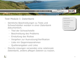 Test-Module I: Datenbank Sämtliche Beschreibungen zu Tests und Schwachstellen werden in einer  Datenbank  dokumentiert. Titel der Schwachstelle Beschreibung des Problems Einstufung des Risikos Vorgehen zur Ausnutzung/Verifikation Liste mir Gegenmassnahmen Quellenangaben und Links Manche Lösungen verwenden eine  relationale Datenbank , andere pflegen  Dateien  zu nutzen. 