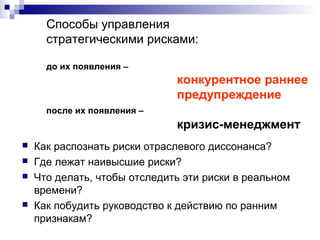 Способы управления
стратегическими рисками:
до их появления –
конкурентное раннее
предупреждение
после их появления –
кризис-менеджмент
 Как распознать риски отраслевого диссонанса?
 Где лежат наивысшие риски?
 Что делать, чтобы отследить эти риски в реальном
времени?
 Как побудить руководство к действию по ранним
признакам?
 
