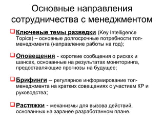 Основные направления
сотрудничества с менеджментом
Ключевые темы разведки (Key Intelligence
Topics) – основные долгосрочные потребности топ-
менеджмента (направление работы на год);
Оповещения - короткие сообщения о рисках и
шансах, основанные на результатах мониторинга,
предоставляющие прогнозы на будущее;
Брифинги – регулярное информирование топ-
менеджмента на кратких совещаниях с участием КР и
руководства;
Растяжки - механизмы для вызова действий,
основанных на заранее разработанном плане.
 