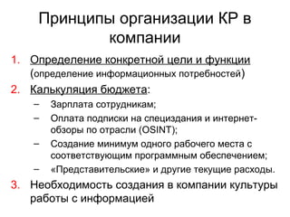 Принципы организации КР в
компании
1. Определение конкретной цели и функции
(определение информационных потребностей)
2. Калькуляция бюджета:
– Зарплата сотрудникам;
– Оплата подписки на специздания и интернет-
обзоры по отрасли (OSINT);
– Создание минимум одного рабочего места с
соответствующим программным обеспечением;
– «Представительские» и другие текущие расходы.
3. Необходимость создания в компании культуры
работы с информацией
 