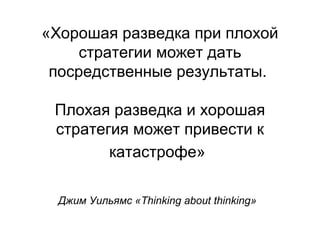 «Хорошая разведка при плохой
стратегии может дать
посредственные результаты.
Плохая разведка и хорошая
стратегия может привести к
катастрофе»
Джим Уильямс «Thinking about thinking»
 