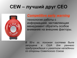 CEW – лучший друг CEO
Competitive early warning
технология работы с
информацией, заставляющая
менеджмент обратить особое
внимание на внешние факторы.
В 50-х гг. похожая система была
запущена в США для раннего
предупреждения о ракетном нападении
со стороны Советского Союза
 