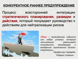 КОНКУРЕНТНОЕ РАННЕЕ ПРЕДУПРЕЖДЕНИЕКОНКУРЕНТНОЕ РАННЕЕ ПРЕДУПРЕЖДЕНИЕ
Процесс всесторонней интеграцииПроцесс всесторонней интеграции
стратегического планированиястратегического планирования,, разведкиразведки ии
действиядействия, который понуждает руководство к, который понуждает руководство к
действиям для нейтрализации рисковдействиям для нейтрализации рисков
«Риск – неожиданное событие
или набор условий, которые
значительно уменьшают
способность менеджеров к
внедрению назначенной бизнес-
стратегии»
Профессор Гарварда
Роберт Саймонс
 