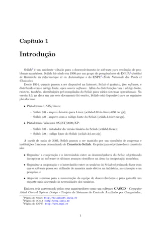 Cap´ıtulo 1
Introdu¸c˜ao
Scilab1 ´e um ambiente voltado para o desenvolvimento de software para resolu¸c˜ao de pro-
blemas num´ericos. Scilab foi criado em 1990 por um grupo de pesquisadores do INRIA2-Institut
de Recherche en Informatique et en Automatique e do ENPC3-´Ecole Nationale des Ponts et
Chauss´ees.
Desde 1994, quando passou a ser dispon´ıvel na Internet, Scilab ´e gratuito, free software, e
distribu´ıdo com o c´odigo fonte, open source software. Al´em da distribui¸c˜ao com o c´odigo fonte,
existem, tamb´em, distribui¸c˜oes pr´e-compiladas do Scilab para v´arios sistemas operacionais. Na
vers˜ao 3.0, na data em que este documento foi escrito, Scilab est´a dispon´ıvel para as seguintes
plataformas:
• Plataformas UNIX/Linux:
– Scilab 3.0 - arquivo bin´ario para Linux (scilab-3.0.bin.linux-i686.tar.gz);
– Scilab 3.0 - arquivo com o c´odigo fonte do Scilab (scilab-3.0.src.tar.gz).
• Plataformas Windows 9X/NT/2000/XP:
– Scilab 3.0 - instalador da vers˜ao bin´aria do Scilab (scilab3.0.exe);
– Scilab 3.0 - c´odigo fonte do Scilab (scilab-3.0.src.zip)
A partir de maio de 2003, Scilab passou a ser mantido por um cons´orcio de empresas e
institui¸c˜oes francesas denominado de Cons´orcio Scilab. Os principais objetivos deste cons´orcio
s˜ao:
• Organizar a coopera¸c˜ao e o intercˆambio entre os desenvolvedores do Scilab objetivando
incorporar ao software os ´ultimos avan¸cos cient´ıﬁcos na ´area da computa¸c˜ao num´erica;
• Organizar a coopera¸c˜ao e o intercˆambio entre os usu´arios do Scilab objetivando fazer com
que o software possa ser utilizado de maneira mais efetiva na ind´ustria, na educa¸c˜ao e na
pesquisa, e
• Angariar recursos para a manuten¸c˜ao da equipe de desenvolvedores e para garantir um
suporte mais adequado `as necessidades dos usu´arios.
Embora seja apresentado pelos seus mantenedores como um software CASCD - Computer
Aided Control System Design - Projeto de Sistemas de Controle Auxiliado por Computador,
1
P´agina do Scilab: http://scilabsoft.inria.fr
2
P´agina do INRIA : http://www.inria.fr
3
P´agina do ENPC : http://www.enpc.fr
1
 