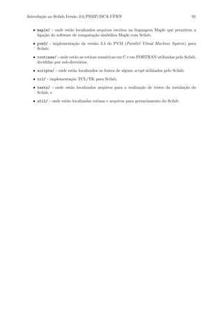 Introdu¸c˜ao ao Scilab-Vers˜ao 3.0/PSMP/DCA-UFRN 91
• maple/ - onde est˜ao localizados arquivos escritos na linguagem Maple que permitem a
liga¸c˜ao do software de computa¸c˜ao simb´olica Maple com Scilab;
• pvm3/ - implementa¸c˜ao da vers˜ao 3.4 do PVM (Parallel Vitual Machine System) para
Scilab;
• routines/ - onde est˜ao as rotinas num´ericas em C e em FORTRAN utilizadas pelo Scilab,
divididas por sub-diret´orios;
• scripts/ - onde est˜ao localizados os fontes de alguns script utilizados pelo Scilab;
• tcl/ - implementa¸c˜ao TCL/TK para Scilab;
• tests/ - onde est˜ao localizados arquivos para a realiza¸c˜ao de testes da instala¸c˜ao do
Scilab, e
• util/ - onde est˜ao localizadas rotinas e arquivos para gerenciamento do Scilab.
 
