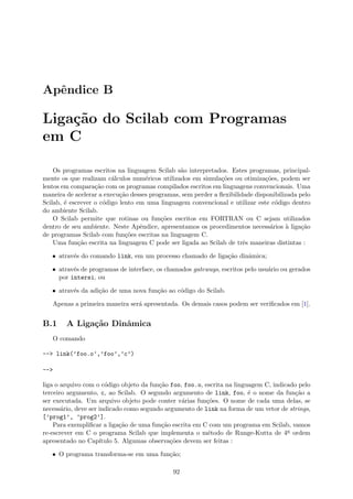 Apˆendice B
Liga¸c˜ao do Scilab com Programas
em C
Os programas escritos na linguagem Scilab s˜ao interpretados. Estes programas, principal-
mente os que realizam c´alculos num´ericos utilizados em simula¸c˜oes ou otimiza¸c˜oes, podem ser
lentos em compara¸c˜ao com os programas compilados escritos em linguagens convencionais. Uma
maneira de acelerar a execu¸c˜ao desses programas, sem perder a ﬂexibilidade disponibilizada pelo
Scilab, ´e escrever o c´odigo lento em uma linguagem convencional e utilizar este c´odigo dentro
do ambiente Scilab.
O Scilab permite que rotinas ou fun¸c˜oes escritos em FORTRAN ou C sejam utilizados
dentro de seu ambiente. Neste Apˆendice, apresentamos os procedimentos necess´arios `a liga¸c˜ao
de programas Scilab com fun¸c˜oes escritas na linguagem C.
Uma fun¸c˜ao escrita na linguagem C pode ser ligada ao Scilab de trˆes maneiras distintas :
• atrav´es do comando link, em um processo chamado de liga¸c˜ao dinˆamica;
• atrav´es de programas de interface, os chamados gateways, escritos pelo usu´ario ou gerados
por intersi, ou
• atrav´es da adi¸c˜ao de uma nova fun¸c˜ao ao c´odigo do Scilab.
Apenas a primeira maneira ser´a apresentada. Os demais casos podem ser veriﬁcados em [1].
B.1 A Liga¸c˜ao Dinˆamica
O comando
--> link(’foo.o’,’foo’,’c’)
-->
liga o arquivo com o c´odigo objeto da fun¸c˜ao foo, foo.o, escrita na linguagem C, indicado pelo
terceiro argumento, c, ao Scilab. O segundo argumento de link, foo, ´e o nome da fun¸c˜ao a
ser executada. Um arquivo objeto pode conter v´arias fun¸c˜oes. O nome de cada uma delas, se
necess´ario, deve ser indicado como segundo argumento de link na forma de um vetor de strings,
[’prog1’, ’prog2’].
Para exempliﬁcar a liga¸c˜ao de uma fun¸c˜ao escrita em C com um programa em Scilab, vamos
re-escrever em C o programa Scilab que implementa o m´etodo de Runge-Kutta de 4a ordem
apresentado no Cap´ıtulo 5. Algumas observa¸c˜oes devem ser feitas :
• O programa transforma-se em uma fun¸c˜ao;
92
 