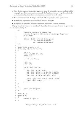 Introdu¸c˜ao ao Scilab-Vers˜ao 3.0/PSMP/DCA-UFRN 93
• Al´em do intervalo de integra¸c˜ao, [a,b], do passo de integra¸c˜ao, h e da condi¸c˜ao inicial
em y, y0, que s˜ao os argumentos de entrada da fun¸c˜ao, os vetores x e y s˜ao explicitados
na chamada da fun¸c˜ao e s˜ao os seus argumentos de retorno ou de sa´ıda;
• As vari´aveis de entrada da fun¸c˜ao principal, rk4, s˜ao passadas como apontadores;
• A ordem dos argumentos na chamada da fun¸c˜ao ´e relevante;
• A fun¸c˜ao a ser integrada faz parte do arquivo que cont´em a fun¸c˜ao principal;
O programa, transformado em uma fun¸c˜ao C, e a fun¸c˜ao com a equa¸c˜ao a ser integrada, s˜ao
mostrados em C´odigo 7.
1 /*
2 Exemplo de utilizacao do comando link.
3 Resolucao de equacoes diferenciais ordinarias por Runge-Kutta
4 de 4a. ordem.
5
6 Entrada : [a,b] - intervalo de integracao
7 h - passo da integracao
8 y0 - condicao inicial em x0
9 */
10
11 double rk4(x, y, a, b, h, y0)
12 double x[], y[], *a, *b, *h, *y0;
13 {
14 int n, k;
15 double hf1, hf2, hf3, hf4;
16 double f();
17
18 n = (*b - *a) / (*h);
19
20 x[0] = *a;
21 y[0] = *y0;
22
23 for (k = 0; k < n; ++k)
24 {
25 hf1 = (*h) * f(x[k], y[k]);
26 hf2 = (*h) * f(x[k] + (*h)/2, y[k] + hf1/2);
27 hf3 = (*h) * f(x[k] + (*h)/2, y[k] + hf2/2);
28 hf4 = (*h) * f(x[k] + (*h), y[k] + hf3);
29
30 y[k+1] = y[k] + (hf1 + 2*hf2 + 2*hf3 + hf4)/6;
31 x[k+1] = x[k] + (*h);
32 }
33 }
34
35 /*
36 Funcao a ser integrada
37 */
38
39 double f(x,y)
40 double x, y;
41 {
42 return( (x - y)/2 );
43 }
C´odigo 7: Fun¸c˜ao Runge-Kutta escrita em C.
 