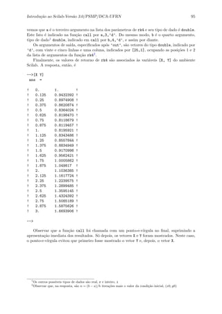 Introdu¸c˜ao ao Scilab-Vers˜ao 3.0/PSMP/DCA-UFRN 95
vemos que a ´e o terceiro argumento na lista dos parˆametros de rk4 e seu tipo de dado ´e double.
Este fato ´e indicado na fun¸c˜ao call por a,3,’d’. Do mesmo modo, b ´e o quarto argumento,
tipo de dado1 double, indicado em call por b,4,’d’, e assim por diante.
Os argumentos de sa´ıda, especiﬁcados ap´os ’out’, s˜ao vetores do tipo double, indicado por
’d’, com vinte e cinco linhas e uma coluna, indicados por [25,1], ocupando as posi¸c˜oes 1 e 2
da lista de argumentos da fun¸c˜ao rk42.
Finalmente, os valores de retorno de rk4 s˜ao associados `as vari´aveis [X, Y] do ambiente
Scilab. A resposta, ent˜ao, ´e
-->[X Y]
ans =
! 0. 1. !
! 0.125 0.9432392 !
! 0.25 0.8974908 !
! 0.375 0.8620874 !
! 0.5 0.8364024 !
! 0.625 0.8198470 !
! 0.75 0.8118679 !
! 0.875 0.8119457 !
! 1. 0.8195921 !
! 1.125 0.8343486 !
! 1.25 0.8557844 !
! 1.375 0.8834949 !
! 1.5 0.9170998 !
! 1.625 0.9562421 !
! 1.75 1.0005862 !
! 1.875 1.049817 !
! 2. 1.1036385 !
! 2.125 1.1617724 !
! 2.25 1.2239575 !
! 2.375 1.2899485 !
! 2.5 1.3595145 !
! 2.625 1.4324392 !
! 2.75 1.5085189 !
! 2.875 1.5875626 !
! 3. 1.6693906 !
-->
Observar que a fun¸c˜ao call foi chamada com um ponto-e-v´ırgula no ﬁnal, suprimindo a
apresenta¸c˜ao imediata dos resultados. S´o depois, os vetores X e Y foram mostrados. Neste caso,
o ponto-e-v´ırgula evitou que primeiro fosse mostrado o vetor Y e, depois, o vetor X.
1
Os outros poss´ıveis tipos de dados s˜ao real, r e inteiro, i
2
Observar que, na resposta, s˜ao n = (b − a)/h itera¸c˜oes mais o valor da condi¸c˜ao inicial, (x0, y0)
 