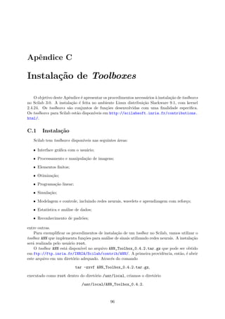 Apˆendice C
Instala¸c˜ao de Toolboxes
O objetivo deste Apˆendice ´e apresentar os procedimentos necess´arios `a instala¸c˜ao de toolboxes
no Scilab 3.0. A instala¸c˜ao ´e feita no ambiente Linux distribui¸c˜ao Slackware 9.1, com kernel
2.4.24. Os toolboxes s˜ao conjuntos de fun¸c˜oes desenvolvidas com uma ﬁnalidade especiﬁca.
Os toolboxes para Scilab est˜ao dispon´ıveis em http://scilabsoft.inria.fr/contributions.
html/.
C.1 Instala¸c˜ao
Scilab tem toolboxes dispon´ıveis nas seguintes ´areas:
• Interface gr´aﬁca com o usu´ario;
• Processamento e manipula¸c˜ao de imagens;
• Elementos ﬁnitos;
• Otimiza¸c˜ao;
• Programa¸c˜ao linear;
• Simula¸c˜ao;
• Modelagem e controle, incluindo redes neurais, wavelets e aprendizagem com refor¸co;
• Estat´ıstica e an´alise de dados;
• Reconhecimento de padr˜oes;
entre outras.
Para exempliﬁcar os procedimentos de instala¸c˜ao de um toolbox no Scilab, vamos utilizar o
toolbox ANN que implementa fun¸c˜oes para an´alise de sinais utilizando redes neurais. A instala¸c˜ao
ser´a realizada pelo usu´ario root.
O toolbox ANN est´a dispon´ıvel no arquivo ANN_Toolbox_0.4.2.tar.gz que pode ser obtido
em ftp://ftp.inria.fr/INRIA/Scilab/contrib/ANN/. A primeira providˆencia, ent˜ao, ´e abrir
este arquivo em um diret´orio adequado. Atrav´es do comando
tar -zxvf ANN_Toolbox_0.4.2.tar.gz,
executado como root dentro do diret´orio /usr/local, criamos o diret´orio
/usr/local/ANN_Toolbox_0.4.2.
96
 