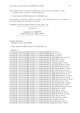 Introdu¸c˜ao ao Scilab-Vers˜ao 3.0/PSMP/DCA-UFRN 97
Neste diret´orio est˜ao localizados os c´odigos fontes das fun¸c˜oes que comp˜oem o toolbox.
O pr´oximo passo ´e executar o script builder.sce,
--> exec /usr/local/ANN_Toolbox_0.4.2/builder.sce
para instalar os comandos e fun¸c˜oes do tooolbox. Este procedimento pode, por exemplo, ser
executado utilizando-se o Scilab em modo texto.
root@none:/usr/local/ANN_Toolbox_0.4.2# scilab -nw
-------------------------------------------
Scilab-3.0
Copyright (c) 1989-2004
Consortium Scilab (INRIA, ENPC)
-------------------------------------------
Startup execution:
loading initial environment
-->exec /usr/local/ANN_Toolbox_0.4.2/builder.sce
-->mode(-1)
Processing /usr/local/ANN_Toolbox_0.4.2/man/ann/ANN.man to ascii
Processing /usr/local/ANN_Toolbox_0.4.2/man/ann/ANN_FF.man to ascii
Processing /usr/local/ANN_Toolbox_0.4.2/man/ann/ANN_GEN.man to ascii
Processing /usr/local/ANN_Toolbox_0.4.2/man/ann/ann_FF_ConjugGrad.man to ascii
Processing /usr/local/ANN_Toolbox_0.4.2/man/ann/ann_FF_Hess.man to ascii
Processing /usr/local/ANN_Toolbox_0.4.2/man/ann/ann_FF_INT.man to ascii
Processing /usr/local/ANN_Toolbox_0.4.2/man/ann/ann_FF_Jacobian.man to ascii
Processing /usr/local/ANN_Toolbox_0.4.2/man/ann/ann_FF_Jacobian_BP.man to ascii
Processing /usr/local/ANN_Toolbox_0.4.2/man/ann/ann_FF_Mom_batch.man to ascii
Processing /usr/local/ANN_Toolbox_0.4.2/man/ann/ann_FF_Mom_batch_nb.man to ascii
Processing /usr/local/ANN_Toolbox_0.4.2/man/ann/ann_FF_Mom_online.man to ascii
Processing /usr/local/ANN_Toolbox_0.4.2/man/ann/ann_FF_Mom_online_nb.man to ascii
Processing /usr/local/ANN_Toolbox_0.4.2/man/ann/ann_FF_SSAB_batch.man to ascii
Processing /usr/local/ANN_Toolbox_0.4.2/man/ann/ann_FF_SSAB_batch_nb.man to ascii
Processing /usr/local/ANN_Toolbox_0.4.2/man/ann/ann_FF_SSAB_online.man to ascii
Processing /usr/local/ANN_Toolbox_0.4.2/man/ann/ann_FF_SSAB_online_nb.man to ascii
Processing /usr/local/ANN_Toolbox_0.4.2/man/ann/ann_FF_Std_batch.man to ascii
Processing /usr/local/ANN_Toolbox_0.4.2/man/ann/ann_FF_Std_batch_nb.man to ascii
Processing /usr/local/ANN_Toolbox_0.4.2/man/ann/ann_FF_Std_online.man to ascii
Processing /usr/local/ANN_Toolbox_0.4.2/man/ann/ann_FF_Std_online_nb.man to ascii
Processing /usr/local/ANN_Toolbox_0.4.2/man/ann/ann_FF_VHess.man to ascii
Processing /usr/local/ANN_Toolbox_0.4.2/man/ann/ann_FF_grad.man to ascii
Processing /usr/local/ANN_Toolbox_0.4.2/man/ann/ann_FF_grad_BP.man to ascii
Processing /usr/local/ANN_Toolbox_0.4.2/man/ann/ann_FF_grad_BP_nb.man to ascii
Processing /usr/local/ANN_Toolbox_0.4.2/man/ann/ann_FF_init.man to ascii
Processing /usr/local/ANN_Toolbox_0.4.2/man/ann/ann_FF_init_nb.man to ascii
Processing /usr/local/ANN_Toolbox_0.4.2/man/ann/ann_FF_run.man to ascii
Processing /usr/local/ANN_Toolbox_0.4.2/man/ann/ann_FF_run_nb.man to ascii
Processing /usr/local/ANN_Toolbox_0.4.2/man/ann/ann_d_log_activ.man to ascii
 