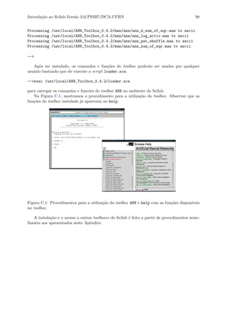 Introdu¸c˜ao ao Scilab-Vers˜ao 3.0/PSMP/DCA-UFRN 98
Processing /usr/local/ANN_Toolbox_0.4.2/man/ann/ann_d_sum_of_sqr.man to ascii
Processing /usr/local/ANN_Toolbox_0.4.2/man/ann/ann_log_activ.man to ascii
Processing /usr/local/ANN_Toolbox_0.4.2/man/ann/ann_pat_shuffle.man to ascii
Processing /usr/local/ANN_Toolbox_0.4.2/man/ann/ann_sum_of_sqr.man to ascii
-->
Ap´os ser instalado, os comandos e fun¸c˜oes do toolbox poder˜ao ser usados por qualquer
usu´ario bastando que ele execute o script loader.sce,
-->exec /usr/local/ANN_Toolbox_0.4.2/loader.sce
para carregar os comandos e func˜oes do toolbox ANN no ambiente do Scilab.
Na Figura C.1, mostramos o procedimento para a utiliza¸c˜ao do toolbox. Observar que as
fun¸c˜oes do toolbox instalado j´a aparecem no help.
Figura C.1: Procedimentos para a utiliza¸c˜ao do toolbox ANN e help com as fun¸c˜oes dispon´ıveis
no toolbox.
A instala¸c˜ao e o acesso a outros toolboxes do Scilab ´e feita a partir de procedimentos seme-
lhantes aos apresentados neste Apˆendice.
 