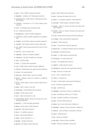 Introdu¸c˜ao ao Scilab-Vers˜ao 3.0/PSMP/DCA-UFRN 100
• host - Unix or DOS command execution
• hypermat - initialize an N dimensional matrices
• hypermatrices - Scilab object, N dimensional matri-
ces in Scilab
• iconvert - conversion to 1 or 4 byte integer repre-
sentation
• ieee - set ﬂoating point exception mode
• if - conditional execution
• assignation - partial variable assignation
• insertion - partial variable assignation or modiﬁca-
tion
• intppty - set interface argument passing properties
• inttype - type integers used in integer data types
• inv_coeff - build a polynomial matrix from its coef-
ﬁcients
• iserror - error occurence test
• isglobal - check if a variable is global
• lasterror - get last recorded error message
• left - ([) left bracket
• less - (<) lower than comparison
• list - Scilab object and list function deﬁnition
• lsslist - Scilab linear state space function deﬁnition
• lstcat - list concatenation
• matrices - Scilab object, matrices in Scilab
• matrix - reshape a vector or a matrix to a diﬀerent
size matrix
• mlist - Scilab object, matrix oriented typed list de-
ﬁnition.
• mode - select a mode in exec ﬁle
• mtlb_mode - switch Matlab like operations
• names - scilab names syntax
• null - delete an element in a list
• overloading - display, functions and operators over-
loading capabilities
• parents - ( ) left and right parenthesis
• pause - pause mode, invoke keyboard
• percent - (%) special character
• plus - (+) addition operator
• poly - polynomial deﬁnition
• power - power operation (^,.^)
• predef - variable protection
• getcwd - get Scilab current directory
• pwd - print Scilab current directory
• quit - decrease the pause level or exit
• quote - (’) transpose operator, string delimiter
• rational - Scilab objects, rational in Scilab
• resume - return or resume execution and copy some
local variables
• return - return or resume execution and copy some
local variables
• rlist - Scilab rational fraction function deﬁnition
• sciargs - scilab command line arguments
• select - select keyword
• semi - (;) instruction and row separator
• semicolon - (;) ending expression and row separator
• setfield - list ﬁeld insertion
• slash - (/) right division and feed back
• stacksize - set scilab stack size
• star - (*) multiplication operator
• symbols - scilab operator names
• testmatrix - generate some particular matrices
• then - keyword in if-then-else
• tic - start a stopwatch timer
• tilda - (~) logical not
• tlist - Scilab object and typed list deﬁnition.
• toc - Read the stopwatch timer
• type - variable type
• typename - associates a name to variable type
• user - interfacing a Fortran or C routine
• varn - symbolic variable of a polynomial
• what - list the Scilab primitives
• where - get current instruction calling tree
• whereami - display current instruction calling tree
• whereis - name of library containing a function
• while - while keyword
• who - listing of variables
• who_user - listing of user’s variables
• whos - listing of variables in long form
 