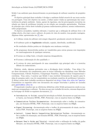 Introdu¸c˜ao ao Scilab-Vers˜ao 3.0/PSMP/DCA-UFRN 2
Scilab ´e um ambiente para desenvolvimento ou prototipa¸c˜ao de software num´erico de prop´osito
geral.
O objetivo principal deste trabalho ´e divulgar o ambiente Scilab atrav´es de um texto escrito
em portuguˆes. Com este objetivo em mente, a ˆenfase maior ´e dada na apresenta¸c˜ao das carac-
ter´ısticas do pr´oprio ambiente. Assim, apesar do rigorismo, n˜ao h´a preocupa¸c˜oes excessivas em
rela¸c˜ao aos tipos de problemas tratados ou em rela¸c˜ao aos exemplos apresentados. Partimos
do princ´ıpio que o leitor deste trabalho j´a possua conhecimentos pr´aticos, mesmo rudimentares,
sobre programa¸c˜ao.
O objetivo secund´ario, tamb´em relevante, ´e mostrar que a utiliza¸c˜ao de software livre e de
c´odigo aberto, free/open source software, do ponto de vista do usu´ario, traz grandes vantagens.
Algumas delas, apresentadas em [2], s˜ao:
• A ´ultima vers˜ao do software est´a sempre dispon´ıvel, geralmente atrav´es da Internet;
• O software pode ser legalmente utilizado, copiado, distribu´ıdo, modiﬁcado;
• Os resultados obtidos podem ser divulgados sem nenhuma restri¸c˜ao;
• Os programas desenvolvidos podem ser transferidos para outras pessoas sem imposi¸c˜oes
ou constrangimentos de quaisquer natureza;
• O acesso ao c´odigo fonte, evitando surpresas desagrad´aveis;
• O acesso a informa¸c˜ao de alta qualidade, e
• A certeza de estar participando de uma comunidade cujo principal valor ´e a irrestrita
difus˜ao do conhecimento.
Existem, ainda, algumas pretens˜oes com a divulga¸c˜ao deste trabalho. Uma delas ´e fa-
zer deste documento um complemento para os textos utilizados em disciplinas como M´etodos
Computacionais, C´alculo Num´erico, Computa¸c˜ao Num´erica, ´Algebra Linear Computacional e
correlatas. Uma outra, ´e mostrar que Scilab ´e uma excelente ferramenta de suporte para li-
nhas de pesquisa onde o uso de computadores na resolu¸c˜ao num´erica de problemas ´e intensivo.
A ´ultima vers˜ao deste trabalho encontra-se dispon´ıvel em http://www.dca.ufrn.br/~pmotta.
Coment´arios ou sugest˜oes sobre esse documento s˜ao sempre benvindas e podem ser enviados
para pmotta@dca.ufrn.br.
´E importante ressaltar que as referˆencias deﬁnitivas sobre Scilab permanecem sendo os ma-
nuais que acompanham o software. Na data em que este trabalho foi escrito, estavam dispon´ıveis
na homepage do Scilab os seguintes documentos, [1]:
• Introduction to Scilab - manual de introdu¸c˜ao ao Scilab, documento no qual este texto
se baseia, nos formatos HTML, PDF, Postscript, com os arquivos fontes em LATEX;
• Communication Toolbox Documentation - documenta¸c˜ao sobre o toolbox de comunica-
¸c˜ao, nos formatos HTML, PDF, Postscript, com os arquivos fontes em LATEX;
• Signal Processing - documenta¸c˜ao sobre o toolbox de processamento de sinais, nos for-
matos PDF, Postscript, com os arquivos fontes em LATEX;
• Lmitool: Linear Matrix Inequalities Optimization Toolbox - documenta¸c˜ao so-
bre o toolbox de otimiza¸c˜ao, nos formatos HTML , PDF, Postscript, com os arquivos fontes
em LATEX;
• Metanet User’s Guide and Tutorial - tutorial sobre a utiliza¸c˜ao do toolbox de grafos
Metanet, nos formatos HTML, PDF, Postscript, com os arquivos fontes em LATEX;
 