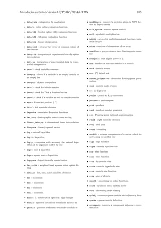 Introdu¸c˜ao ao Scilab-Vers˜ao 3.0/PSMP/DCA-UFRN 105
• integrate - integration by quadrature
• interp - cubic spline evaluation function
• interp2d - bicubic spline (2d) evaluation function
• interp3d - 3d spline evaluation function
• interpln - linear interpolation
• intersect - returns the vector of common values of
two vectors
• intsplin - integration of experimental data by spline
interpolation
• inttrap - integration of experimental data by trape-
zoidal interpolation
• isdef - check variable existence
• isempty - check if a variable is an empty matrix or
an empty list
• isequal - objects comparison
• isinf - check for inﬁnite entries
• isnan - check for ”Not a Number”entries
• isreal - check if a variable as real or complex entries
• kron - Kronecker product (.*.)
• ldivf - left symbolic division
• legendre - associated Legendre functions
• lex_sort - lexicographic matrix rows sorting
• linear_interpn - n dimensional linear interpolation
• linspace - linearly spaced vector
• log - natural logarithm
• log10 - logarithm
• log1p - computes with accuracy the natural loga-
rithm of its argument added by one
• log2 - base 2 logarithm
• logm - square matrix logarithm
• logspace - logarithmically spaced vector
• lsq_splin - weighted least squares cubic spline ﬁt-
ting
• lstsize - list, tlist, mlist numbers of entries
• max - maximum
• maxi - maximum
• min - minimum
• mini - minimum
• minus - (-) substraction operator, sign changes
• modulo - symetric arithmetic remainder modulo m
• pmodulo - positive arithmetic remainder modulo m
• mps2linpro - convert lp problem given in MPS for-
mat to linpro format
• mtlb_sparse - convert sparse matrix
• mulf - symbolic multiplication
• ndgrid - arrays for multidimensional function evalu-
ation on grid
• ndims - number of dimensions of an array
• nearfloat - get previous or next ﬂoating-point num-
ber
• nextpow2 - next higher power of 2.
• nnz - number of non zero entries in a matrix
• norm - matrix norms
• not - (~) logical not
• number_properties - determine ﬂoating-point para-
meters
• ones - matrix made of ones
• or - (|) logical or
• pen2ea - pencil to E,A conversion
• pertrans - pertranspose
• prod - product
• rand - random number generator
• rat - Floating point rational approximation
• rdivf - right symbolic division
• real - real part
• round - rounding
• setdiff - returns components of a vector which do
not belong to another one
• sign - sign function
• signm - matrix sign function
• sin - sine function
• sinc - sinc function
• sinh - hyperbolic sine
• sinhm - matrix hyperbolic sine
• sinm - matrix sine function
• size - size of objects
• smooth - smoothing by spline functions
• solve - symbolic linear system solver
• sort - decreasing order sorting
• sp2adj - converts sparse matrix into adjacency form
• sparse - sparse matrix deﬁnition
• spcompack - converts a compressed adjacency repre-
sentation
 