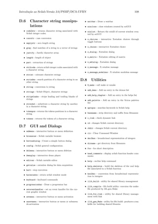 Introdu¸c˜ao ao Scilab-Vers˜ao 3.0/PSMP/DCA-UFRN 108
D.6 Character string manipu-
lations
• code2str - returns character string associated with
Scilab integer codes.
• convstr - case conversion
• emptystr - zero length string
• grep - ﬁnd matches of a string in a vector of strings
• justify - Justify character array.
• length - length of object
• part - extraction of strings
• str2code - return scilab integer codes associated with
a character string
• strcat - catenate character strings
• strindex - search position of a character string in an
other string.
• string - conversion to string
• strings - Scilab Object, character strings
• stripblanks - strips leading and trailing blanks of
strings
• strsubst - substitute a character string by another
in a character string.
• tokenpos - returns the tokens positions in a character
string.
• tokens - returns the tokens of a character string.
D.7 GUI and Dialogs
• addmenu - interactive button or menu deﬁnition
• browsevar - Scilab variable browser
• buttondialog - Create a simple button dialog
• config - Scilab general conﬁguration.
• delmenu - interactive button or menu deletion
• demoplay - interactive demo player.
• editvar - Scilab variable editor
• getvalue - xwindow dialog for data acquisition
• halt - stop execution
• havewindow - return scilab window mode
• keyboard - keyboard commands
• progressionbar - Draw a progression bar
• seteventhandler - set an event handler for the cur-
rent graphic window
• setmenu - interactive button or menu activation
• unsetmenu - interactive button or menu or submenu
de-activation
• waitbar - Draw a waitbar
• winclose - close windows created by sciGUI
• winlist - Return the winId of current window crea-
ted by sciGUI
• x_choices - interactive Xwindow choices through
toggle buttons
• x_choose - interactive Xwindow choice
• x_dialog - Xwindow dialog
• x_matrix - Xwindow editing of matrix
• x_mdialog - Xwindow dialog
• x_message - X window message
• x_message_modeless - X window modeless message
D.8 Utilities
• G_make - call make or nmake
• add_demo - Add an entry in the demos list
• add_help_chapter - Add an entry in the helps list
• add_palette - Add an entry in the Scicos palettes
list
• apropos - searches keywords in Scilab help
• basename - strip directory and suﬃx from ﬁlenames
• c_link - check dynamic link
• cd - changes Scilab current directory
• chdir - changes Scilab current directory
• clc - Clear Command Window
• dec2hex - hexadecimal representation of integers
• dirname - get directory from ﬁlenames
• foo - foo short description
• head_comments - display scilab function header com-
ments
• help - on-line help command
• help_skeleton - build the skeleton of the xml help
ﬁle associated to a Scilab function
• hex2dec - conversion from hexadecimal representa-
tion to integers
• ilib_build - utility for shared library management
• ilib_compile - ilib build utility: executes the make-
ﬁle produced by ilib gen Make
• ilib_for_link - utility for shared library manage-
ment with link
• ilib_gen_Make - utility for ilib build: produces a ma-
keﬁle for building shared libraries
 