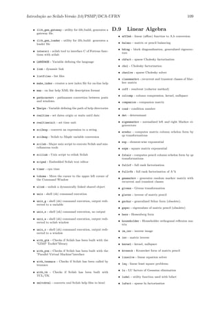 Introdu¸c˜ao ao Scilab-Vers˜ao 3.0/PSMP/DCA-UFRN 109
• ilib_gen_gateway - utility for ilib build, generates a
gateway ﬁle.
• ilib_gen_loader - utility for ilib build: generates a
loader ﬁle
• intersci - scilab tool to interface C of Fortran func-
tions with scilab
• LANGUAGE - Variable deﬁning the language
• link - dynamic link
• listfiles - list ﬁles
• make_index - creates a new index ﬁle for on-line help
• man - on line help XML ﬁle description format
• pathconvert - pathnames convertion between posix
and windows.
• %helps - Variable deﬁning the path of help directories
• realtime - set dates origin or waits until date
• realtimeinit - set time unit
• sci2exp - converts an expression to a string
• sci2map - Scilab to Maple variable conversion
• scilab - Major unix script to execute Scilab and mis-
cellaneous tools
• scilink - Unix script to relink Scilab
• scipad - Embedded Scilab text editor
• timer - cpu time
• tohome - Move the cursor to the upper left corner of
the Command Window
• ulink - unlink a dynamically linked shared object
• unix - shell (sh) command execution
• unix_g - shell (sh) command execution, output redi-
rected to a variable
• unix_s - shell (sh) command execution, no output
• unix_w - shell (sh) command execution, output redi-
rected to scilab window
• unix_x - shell (sh) command execution, output redi-
rected to a window
• with_gtk - Checks if Scilab has been built with the
”GIMP Toolkit”library
• with_pvm - Checks if Scilab has been built with the
”Parallel Virtual Machine”interface
• with_texmacs - Checks if Scilab has been called by
texmacs
• with_tk - Checks if Scilab has been built with
TCL/TK
• xmltohtml - converts xml Scilab help ﬁles to html
D.9 Linear Algebra
• aff2ab - linear (aﬃne) function to A,b conversion
• balanc - matrix or pencil balancing
• bdiag - block diagonalization, generalized eigenvec-
tors
• chfact - sparse Cholesky factorization
• chol - Cholesky factorization
• chsolve - sparse Cholesky solver
• classmarkov - recurrent and transient classes of Mar-
kov matrix
• coff - resolvent (cofactor method)
• colcomp - column compression, kernel, nullspace
• companion - companion matrix
• cond - condition number
• det - determinant
• eigenmarkov - normalized left and right Markov ei-
genvectors
• ereduc - computes matrix column echelon form by
qz transformations
• exp - element-wise exponential
• expm - square matrix exponential
• fstair - computes pencil column echelon form by qz
transformations
• fullrf - full rank factorization
• fullrfk - full rank factorization of A^k
• genmarkov - generates random markov matrix with
recurrent and transient classes
• givens - Givens transformation
• glever - inverse of matrix pencil
• gschur - generalized Schur form (obsolete).
• gspec - eigenvalues of matrix pencil (obsolete)
• hess - Hessenberg form
• householder - Householder orthogonal reﬂexion ma-
trix
• im_inv - inverse image
• inv - matrix inverse
• kernel - kernel, nullspace
• kroneck - Kronecker form of matrix pencil
• linsolve - linear equation solver
• lsq - linear least square problems.
• lu - LU factors of Gaussian elimination
• ludel - utility function used with lufact
• lufact - sparse lu factorization
 