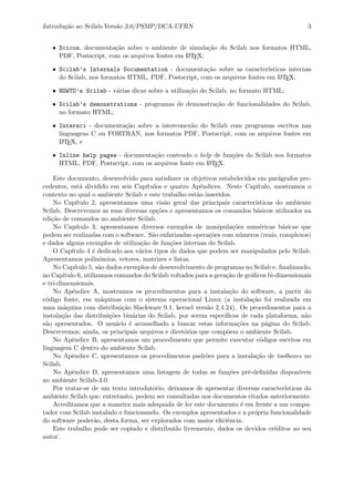 Introdu¸c˜ao ao Scilab-Vers˜ao 3.0/PSMP/DCA-UFRN 3
• Scicos, documenta¸c˜ao sobre o ambiente de simula¸c˜ao do Scilab nos formatos HTML,
PDF, Postscript, com os arquivos fontes em LATEX;
• Scilab’s Internals Documentation - documenta¸c˜ao sobre as caracter´ısticas internas
do Scilab, nos formatos HTML, PDF, Postscript, com os arquivos fontes em LATEX;
• HOWTO’s Scilab - v´arias dicas sobre a utiliza¸c˜ao do Scilab, no formato HTML;
• Scilab’s demonstrations - programas de demonstra¸c˜ao de funcionalidades do Scilab,
no formato HTML;
• Intersci - documenta¸c˜ao sobre a interconex˜ao do Scilab com programas escritos nas
linguagens C ou FORTRAN, nos formatos PDF, Postscript, com os arquivos fontes em
LATEX, e
• Inline help pages - documenta¸c˜ao contendo o help de fun¸c˜oes do Scilab nos formatos
HTML, PDF, Postscript, com os arquivos fonte em LATEX.
Este documento, desenvolvido para satisfazer os objetivos estabelecidos em par´agrafos pre-
cedentes, est´a dividido em seis Cap´ıtulos e quatro Apˆendices. Neste Cap´ıtulo, mostramos o
contexto no qual o ambiente Scilab e este trabalho est˜ao inseridos.
No Cap´ıtulo 2, apresentamos uma vis˜ao geral das principais caracter´ısticas do ambiente
Scilab. Descrevemos as suas diversas op¸c˜oes e apresentamos os comandos b´asicos utilizados na
edi¸c˜ao de comandos no ambiente Scilab.
No Cap´ıtulo 3, apresentamos diversos exemplos de manipula¸c˜oes num´ericas b´asicas que
podem ser realizadas com o software. S˜ao enfatizadas opera¸c˜oes com n´umeros (reais, complexos)
e dados alguns exemplos de utiliza¸c˜ao de fun¸c˜oes internas do Scilab.
O Cap´ıtulo 4 ´e dedicado aos v´arios tipos de dados que podem ser manipulados pelo Scilab.
Apresentamos polinˆomios, vetores, matrizes e listas.
No Cap´ıtulo 5, s˜ao dados exemplos de desenvolvimento de programas no Scilab e, ﬁnalizando,
no Cap´ıtulo 6, utilizamos comandos do Scilab voltados para a gera¸c˜ao de gr´aﬁcos bi-dimensionais
e tri-dimensionais.
No Apˆendice A, mostramos os procedimentos para a instala¸c˜ao do software, a partir do
c´odigo fonte, em m´aquinas com o sistema operacional Linux (a instala¸c˜ao foi realizada em
uma m´aquina com distribui¸c˜ao Slackware 9.1, kernel vers˜ao 2.4.24). Os procedimentos para a
instala¸c˜ao das distribui¸c˜oes bin´arias do Scilab, por serem espec´ıﬁcos de cada plataforma, n˜ao
s˜ao apresentados. O usu´ario ´e aconselhado a buscar estas informa¸c˜oes na p´agina do Scilab.
Descrevemos, ainda, os principais arquivos e diret´orios que comp˜oem o ambiente Scilab.
No Apˆendice B, apresentamos um procedimento que permite executar c´odigos escritos em
linguagem C dentro do ambiente Scilab.
No Apˆendice C, apresentamos os procedimentos padr˜oes para a instala¸c˜ao de toolboxes no
Scilab.
No Apˆendice D, apresentamos uma listagem de todas as fun¸c˜oes pr´e-deﬁnidas dispon´ıveis
no ambiente Scilab-3.0.
Por tratar-se de um texto introdut´orio, deixamos de apresentar diversas caracter´ısticas do
ambiente Scilab que, entretanto, podem ser consultadas nos documentos citados anteriormente.
Acreditamos que a maneira mais adequada de ler este documento ´e em frente a um compu-
tador com Scilab instalado e funcionando. Os exemplos apresentados e a pr´opria funcionalidade
do software poder˜ao, desta forma, ser explorados com maior eﬁciˆencia.
Este trabalho pode ser copiado e distribu´ıdo livremente, dados os devidos cr´editos ao seu
autor.
 