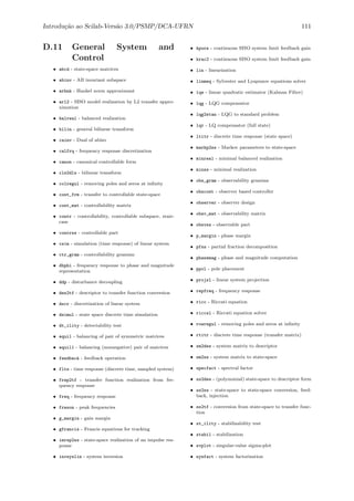 Introdu¸c˜ao ao Scilab-Vers˜ao 3.0/PSMP/DCA-UFRN 111
D.11 General System and
Control
• abcd - state-space matrices
• abinv - AB invariant subspace
• arhnk - Hankel norm approximant
• arl2 - SISO model realization by L2 transfer appro-
ximation
• balreal - balanced realization
• bilin - general bilinear transform
• cainv - Dual of abinv
• calfrq - frequency response discretization
• canon - canonical controllable form
• cls2dls - bilinear transform
• colregul - removing poles and zeros at inﬁnity
• cont_frm - transfer to controllable state-space
• cont_mat - controllability matrix
• contr - controllability, controllable subspace, stair-
case
• contrss - controllable part
• csim - simulation (time response) of linear system
• ctr_gram - controllability gramian
• dbphi - frequency response to phase and magnitude
representation
• ddp - disturbance decoupling
• des2tf - descriptor to transfer function conversion
• dscr - discretization of linear system
• dsimul - state space discrete time simulation
• dt_ility - detectability test
• equil - balancing of pair of symmetric matrices
• equil1 - balancing (nonnegative) pair of matrices
• feedback - feedback operation
• flts - time response (discrete time, sampled system)
• frep2tf - transfer function realization from fre-
quency response
• freq - frequency response
• freson - peak frequencies
• g_margin - gain margin
• gfrancis - Francis equations for tracking
• imrep2ss - state-space realization of an impulse res-
ponse
• invsyslin - system inversion
• kpure - continuous SISO system limit feedback gain
• krac2 - continuous SISO system limit feedback gain
• lin - linearization
• linmeq - Sylvester and Lyapunov equations solver
• lqe - linear quadratic estimator (Kalman Filter)
• lqg - LQG compensator
• lqg2stan - LQG to standard problem
• lqr - LQ compensator (full state)
• ltitr - discrete time response (state space)
• markp2ss - Markov parameters to state-space
• minreal - minimal balanced realization
• minss - minimal realization
• obs_gram - observability gramian
• obscont - observer based controller
• observer - observer design
• obsv_mat - observability matrix
• obsvss - observable part
• p_margin - phase margin
• pfss - partial fraction decomposition
• phasemag - phase and magnitude computation
• ppol - pole placement
• projsl - linear system projection
• repfreq - frequency response
• ricc - Riccati equation
• riccsl - Riccati equation solver
• rowregul - removing poles and zeros at inﬁnity
• rtitr - discrete time response (transfer matrix)
• sm2des - system matrix to descriptor
• sm2ss - system matrix to state-space
• specfact - spectral factor
• ss2des - (polynomial) state-space to descriptor form
• ss2ss - state-space to state-space conversion, feed-
back, injection
• ss2tf - conversion from state-space to transfer func-
tion
• st_ility - stabilizability test
• stabil - stabilization
• svplot - singular-value sigma-plot
• sysfact - system factorization
 