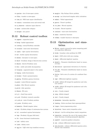 Introdu¸c˜ao ao Scilab-Vers˜ao 3.0/PSMP/DCA-UFRN 112
• syssize - size of state-space system
• tf2ss - transfer to state-space
• time_id - SISO least square identiﬁcation
• trzeros - transmission zeros and normal rank
• ui_observer - unknown input observer
• unobs - unobservable subspace
• zeropen - zero pencil
D.12 Robust control toolbox
• augment - augmented plant
• bstap - hankel approximant
• ccontrg - central H-inﬁnity controller
• colinout - inner-outer factorization
• copfac - right coprime factorization
• dcf - double coprime factorization
• des2ss - descriptor to state-space
• dhinf - H inﬁnity design of discrete-time systems
• dhnorm - discrete H-inﬁnity norm
• dtsi - stable anti-stable decomposition
• fourplan - augmented plant to four plants
• fspecg - stable factorization
• fstabst - Youla’s parametrization
• gamitg - H-inﬁnity gamma iterations
• gcare - control Riccati equation
• gfare - ﬁlter Riccati equation
• gtild - tilde operation
• h2norm - H2 norm
• h_cl - closed loop matrix
• h_inf - H-inﬁnity (central) controller
• h_inf_st - static H inﬁnity problem
• h_norm - H-inﬁnity norm
• hankelsv - Hankel singular values
• hinf - H inﬁnity design of continuous-time systems
• lcf - normalized coprime factorization
• leqr - H-inﬁnity LQ gain (full state)
• lft - linear fractional transformation
• linf - inﬁnity norm
• linfn - inﬁnity norm
• lqg_ltr - LQG with loop transform recovery
• macglov - Mac Farlane Glover problem
• mucomp - mu (structured singular value) calculation
• nehari - Nehari approximant
• parrot - Parrot’s problem
• ric_desc - Riccati equation
• riccati - Riccati equation
• rowinout - inner-outer factorization
• sensi - sensitivity functions
• tf2des - transfer function to descriptor
D.13 Optimization and simu-
lation
• NDcost - generic external for optim computing gradi-
ent using ﬁnite diﬀerences
• bvode - boundary value problems for ODE
• dasrt - DAE solver with zero crossing
• dassl - diﬀerential algebraic equation
• datafit - Parameter identiﬁcation based on measu-
red data
• derivative - approximate derivatives of a function
• fit_dat - Parameter identiﬁcation based on measu-
red data
• fsolve - ﬁnd a zero of a system of n nonlinear func-
tions
• impl - diﬀerential algebraic equation
• int2d - deﬁnite 2D integral by quadrature and cuba-
ture method
• int3d - deﬁnite 3D integral by quadrature and cuba-
ture method
• intc - Cauchy integral
• intg - deﬁnite integral
• intl - Cauchy integral
• karmarkar - karmarkar algorithm
• leastsq - Solves non-linear least squaresproblems
• linpro - linear programming solver
• lmisolver - linear matrix inequation solver
• lmitool - tool for solving linear matrix inequations
• lsqrsolve - minimize the sum of the squares ofnon-
linear functions, levenberg-marquardt algorithm
• numdiff - numerical gradient estimation
• ode - ordinary diﬀerential equation solver
• ode_discrete - ordinary diﬀerential equation solver,
discrete time simulation
 