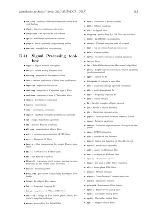 Introdu¸c˜ao ao Scilab-Vers˜ao 3.0/PSMP/DCA-UFRN 113
• ode_root - ordinary diﬀerential equation solver with
root ﬁnding
• odedc - discrete/continuous ode solver
• odeoptions - set options for ode solvers
• optim - non-linear optimization routine
• quapro - linear quadratic programming solver
• semidef - semideﬁnite programming
D.14 Signal Processing tool-
box
• Signal - Signal manual description
• analpf - create analog low-pass ﬁlter
• buttmag - response of Butterworth ﬁlter
• casc - cascade realization of ﬁlter from coeﬃcients
• cepstrum - cepstrum calculation
• cheb1mag - response of Chebyshev type 1 ﬁlter
• cheb2mag - response of type 2 Chebyshev ﬁlter
• chepol - Chebychev polynomial
• convol - convolution
• corr - correlation, covariance
• cspect - spectral estimation (correlation method)
• czt - chirp z-transform algorithm
• dft - discrete Fourier transform
• ell1mag - magnitude of elliptic ﬁlter
• eqfir - minimax approximation of FIR ﬁlter
• eqiir - Design of iir ﬁlters
• faurre - ﬁlter computation by simple Faurre algo-
rithm
• ffilt - coeﬃcients of FIR low-pass
• fft - fast Fourier transform.
• fftshift - rearranges the ﬀt output, moving the zero
frequency to the center of the spectrum
• filter - modelling ﬁlter
• find_freq - parameter compatibility for elliptic ﬁlter
design
• findm - for elliptic ﬁlter design
• frfit - frequency response ﬁt
• frmag - magnitude of FIR and IIR ﬁlters
• fsfirlin - design of FIR, linear phase ﬁlters, fre-
quency sampling technique
• group - group delay for digital ﬁlter
• hank - covariance to hankel matrix
• hilb - Hilbert transform
• iir - iir digital ﬁlter
• iirgroup - group delay Lp IIR ﬁlter optimization
• iirlp - Lp IIR ﬁlter optimization
• intdec - Changes sampling rate of a signal
• jmat - row or column block permutation
• kalm - Kalman update
• lattn - recursive solution of normal equations
• lattp - lattp
• lev - Yule-Walker equations (Levinson’s algorithm)
• levin - Toeplitz system solver by Levinson algorithm
(multidimensional)
• lgfft - utility for ﬀt
• lindquist - Lindquist’s algorithm
• mese - maximum entropy spectral estimation
• mfft - multi-dimensional ﬀt
• mrfit - frequency response ﬁt
• %asn - elliptic integral
• %k - Jacobi’s complete elliptic integral
• %sn - Jacobi ’s elliptic function
• phc - Markovian representation
• pspect - cross-spectral estimate between 2 series
• remez - Remez’s algorithm
• remezb - Minimax approximation of magnitude res-
ponse
• rpem - RPEM estimation
• sinc - samples of sinc function
• sincd - digital sinc function or Direchlet kernel
• srfaur - square-root algorithm
• srkf - square root Kalman ﬁlter
• sskf - steady-state Kalman ﬁlter
• system - observation update
• trans - low-pass to other ﬁlter transform
• wfir - linear-phase FIR ﬁlters
• wiener - Wiener estimate
• wigner - ’time-frequency’ wigner spectrum
• window - symmetric window
• yulewalk - least-square ﬁlter design
• zpbutt - Butterworth analog ﬁlter
• zpch1 - Chebyshev analog ﬁlter
• zpch2 - Chebyshev analog ﬁlter
• zpell - lowpass elliptic ﬁlter
 