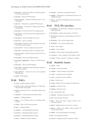 Introdu¸c˜ao ao Scilab-Vers˜ao 3.0/PSMP/DCA-UFRN 116
• pvm_gsize - returns the number of members presen-
tly in the named group.
• pvm_halt - stops the PVM daemon
• pvm_joingroup - enrolls the calling process in a na-
med group.
• pvm_kill - Terminates a speciﬁed PVM process.
• pvm_lvgroup - Unenrolls the calling process from a
named group.
• pvm_mytid - returns the tid of the calling process.
• pvm_parent - tid of the process that spawned the cal-
ling process.
• pvm_probe - Check if message has arrived.
• pvm_recv - receive a message.
• pvm_reduce - Performs a reduce operation over mem-
bers of the speciﬁed group
• pvm_sci2f77 - Convert complex scalar into F77
• pvm_send - immediately sends (or multicast) data.
• pvm_set_timer - Sets the system’s notion of the cur-
rent time.
• pvm_spawn - Starts new Scilab processes.
• pvm_spawn_independent - Starts new PVM proces-
ses.
• pvm_start - Start the PVM daemon
• pvm_tasks - information about the tasks running on
the virtual machine.
• pvm_tidtohost - returns the host of the speciﬁed
PVM process.
• pvmd3 - PVM daemon
D.20 TdCs
• artest - arnold dynamical system
• bifish - shows a bifurcation diagram in a ﬁsh popu-
lation discrete time model
• boucle - phase portrait of a dynamical system with
observer
• chaintest - a three-species food chain model
• gpeche - a ﬁshing program
• fusee - a set of Scilab macro for a landing rocket
problem
• lotest - demo of the Lorenz attractor
• mine - a mining problem
• obscont1 - a controlled-observed system
• portr3d - 3 dimensional phase portrait.
• portrait - 2 dimensional phase portrait.
• recur - a bilinear recurrent equation
• systems - a collection of dynamical system
• tangent - linearization of a dynamical system at an
equilibrium point
• tdinit - interactive initialisation of the tdcs dynami-
cal systems
D.21 TCL/Tk interface
• ScilabEval - tcl instruction : Evaluate a string with
scilab interpreter
• TK_EvalFile - Reads and evaluate a tcl/tk ﬁle
• TK_EvalStr - Evaluate a string whithin the tcl/tk in-
terpreter
• TK_GetVar - Get a tcl/tk variable value
• TK_SetVar - Set a tcl/tk variable value
• close - close a ﬁgure
• figure - create a ﬁgure
• findobj - ﬁnd an object with speciﬁed property
• uicontrol - create a Graphic User Interface object
• uimenu - Create a menu or a submenu in a ﬁgure
D.22 Statistic basics
• center - center
• wcenter - center and weight
• cmoment - central moments of all orders
• correl - correlation of two variables
• covar - covariance of two variables
• ftest - Fischer ratio
• ftuneq - Fischer ratio for samples of unequal size.
• geomean - geometric mean
• harmean - harmonic mean
• iqr - interquartile range
• labostat - Statistical toolbox for Scilab
• mad - mean absolute deviation
• mean - mean (row mean, column mean) of vec-
tor/matrix entries
• meanf - weighted mean of a vector or a matrix
• median - median (row median, column median) of
vector/matrix entries
• moment - non central moments of all orders
• msd - mean squared deviation
• mvvacov - computes variance-covariance matrix
 