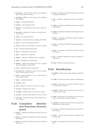 Introdu¸c˜ao ao Scilab-Vers˜ao 3.0/PSMP/DCA-UFRN 117
• nancumsum - Thos function returns the cumulative
sum of the values of a matrix
• nand2mean - diﬀerence of the means of two indepen-
dent samples
• nanmax - max (ignoring Nan’s)
• nanmean - mean (ignoring Nan’s)
• nanmeanf - mean (ignoring Nan’s) with a given fre-
quency.
• nanmedian - median of the values of a numerical vec-
tor or matrix
• nanmin - min (ignoring Nan’s)
• nanstdev - standard deviation (ignoring the NANs).
• nansum - Sum of values ignoring NAN’s
• nfreq - frequence of the values in a vector or matrix
• pca - Principal components analysis
• perctl - computation of percentils
• quart - computation of quartiles
• regress - regression coeﬃcients of two variables
• sample - Sampling with replacement
• samplef - sample with replacement from a popula-
tion and frequences of his values.
• samwr - Sampling without replacement
• st_deviation - standard deviation (row or column-
wise) of vector/matrix entries
• stdev - standard deviation (row or column-wise) of
vector/matrix entries
• stdevf - standard deviation
• strange - range
• tabul - frequency of values of a matrix or vector
• thrownan - eliminates nan values
• trimmean - trimmed mean of a vector or a matrix
• variance - variance of the values of a vector or matrix
• variancef - standard deviation of the values of a vec-
tor or matrix
D.23 Cumulative Distribu-
tion Functions; Inverses,
grand
• cdfbet - cumulative distribution function Beta dis-
tribution
• cdfbin - cumulative distribution function Binomial
distribution
• cdfchi - cumulative distribution function chi-square
distribution
• cdfchn - cumulative distribution function non-central
chi-square distribution
• cdff - cumulative distribution function F distribu-
tion
• cdffnc - cumulative distribution function non-central
f-distribution
• cdfgam - cumulative distribution function gamma dis-
tribution
• cdfnbn - cumulative distribution function negative
binomial distribution
• cdfnor - cumulative distribution function normal dis-
tribution
• cdfpoi - cumulative distribution function poisson
distribution
• cdft - cumulative distribution function Student’s T
distribution
• grand - Random number generator(s)
D.24 Identiﬁcation
• findABCD - discrete-time system subspace identiﬁca-
tion
• findAC - discrete-time system subspace identiﬁcation
• findBD - initial state and system matrices B and D
of a discrete-time system
• findBDK - Kalman gain and B D system matrices of
a discrete-time system
• findR - Preprocessor for estimating the matrices of a
linear time-invariant dynamical system
• findx0BD - Estimates state and B and D matrices of
a discrete-time linear system
• inistate - Estimates the initial state of a discrete-
time system
• sident - discrete-time state-space realization and
Kalman gain
• sorder - computing the order of a discrete-time sys-
tem
 