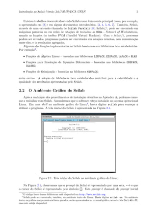 Introdu¸c˜ao ao Scilab-Vers˜ao 3.0/PSMP/DCA-UFRN 5
Existem trabalhos desenvolvidos tendo Scilab como ferramenta principal como, por exemplo,
o apresentado em [2] e em alguns documentos introdut´orios, [3, 4, 5, 6, 7]. Tamb´em, Scilab,
atrav´es de uma extens˜ao chamada de Scilab Paralelo [8], Scilab//, pode ser executado em
m´aquinas paralelas ou em redes de esta¸c˜oes de trabalho, as NOWs - Network of Workstations,
usando as fun¸c˜oes do toolbox PVM (Parallel Virtual Machine). Com o Scilab//, processos
podem ser ativados, programas podem ser executados em esta¸c˜oes remotas, com comunica¸c˜ao
entre eles, e os resultados agregados.
Algumas das fun¸c˜oes implementadas no Scilab baseiam-se em bibliotecas bem estabelecidas.
Por exemplo3,
• Fun¸c˜oes de ´Algebra Linear - baseadas nas bibliotecas LINPACK, EISPACK, LAPACK e BLAS
• Fun¸c˜oes para Resolu¸c˜ao de Equa¸c˜oes Diferenciais - baseadas nas bibliotecas ODEPACK,
SLATEC;
• Fun¸c˜oes de Otimiza¸c˜ao - baseadas na biblioteca MINPACK;
entre outras. A ado¸c˜ao de bibliotecas bem estabelecidas contribui para a estabilidade e a
qualidade dos resultados apresentados pelo Scilab.
2.2 O Ambiente Gr´aﬁco do Scilab
Ap´os a realiza¸c˜ao dos procedimentos de instala¸c˜ao descritos no Apˆendice A, podemos come-
¸car a trabalhar com Scilab. Assumiremos que o software esteja instalado no sistema operacional
Linux. Em uma shell no ambiente gr´aﬁco do Linux4, basta digitar scilab para come¸car a
utilizar o programa. A tela inicial do Scilab ´e apresentada na Figura 2.1.
Figura 2.1: Tela inicial do Scilab no ambiente gr´aﬁco do Linux.
Na Figura 2.1, observamos que o prompt do Scilab ´e representado por uma seta, --> e que
o cursor do Scilab ´e representado pelo s´ımbolo . Este prompt ´e chamado de prompt inicial
3
O c´odigo fonte dessas bibliotecas est´a dispon´ıvel em http://www.netlib.org
4
Scilab pode ser executado, tamb´em, no ambiente texto do Linux. Basta digitar scilab -nw. No ambiente
texto, os gr´aﬁcos que porventura forem gerados, ser˜ao apresentados no terminal gr´aﬁco, acess´ıvel via Ctrl-Alt-F7,
caso este esteja dispon´ıvel.
 