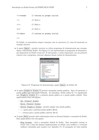 Introdu¸c˜ao ao Scilab-Vers˜ao 3.0/PSMP/DCA-UFRN 7
-1->resume // retorna ao prompt inicial
--> // Ctrl-c
-1-> // Ctrl-c
-2-> // Ctrl-c
-3->abort // retorna ao promtp inicial
-->
No Scilab, os coment´arios sempre come¸cam com os caracteres //, como foi mostrado no
exemplo anterior.
• A op¸c˜ao Demos - permite executar os v´arios programas de demonstra¸c˜ao que acompa-
nham a distribui¸c˜ao Scilab. Na Figura 2.3, s˜ao apresentados os programas de demonstra-
¸c˜ao dispon´ıveis no Scilab vers˜ao 3.0. ´E interessante, e muito importante, em um primeiro
contato com o programa, executar algumas dessas rotinas de demonstra¸c˜ao.
Figura 2.3: Programas de demonstra¸c˜ao, op¸c˜ao Demos , do Scilab 3.0.
• A op¸c˜ao Graphics Window N permite manipular janelas gr´aﬁcas. Aqui, N representa a
janela gr´aﬁca que est´a sendo utilizada. Ao inicializar, Scilab utiliza N = 0, signiﬁcando
que Graphics Window 0 ´e a primeira janela gr´aﬁca ou a janela gr´aﬁca default. Esta
op¸c˜ao possui cinco sub-op¸c˜oes:
– Set (Create) Window
– Raise (Create) Window
– Delete Graphics Window - permite apagar uma janela gr´aﬁca,
– + - passa para a pr´oxima janela gr´aﬁca {N+1}.
– - - retorna para a janela gr´aﬁca anterior {N-1}.
• A op¸c˜ao Help permite obter informa¸c˜oes sobre as diversas fun¸c˜oes e comandos do Scilab.
Essa op¸c˜ao possui trˆes sub-op¸c˜oes:
– Help browser - ativa o navegador default do Scilab. Esse navegador carrega os
textos com o help das fun¸c˜oes implementadas no Scilab, seus toolboxes e eventuais
toolboxes instalados pelo usu´ario (ver Apˆendice C). O navegador de help tamb´em
 