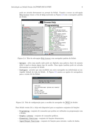 Introdu¸c˜ao ao Scilab-Vers˜ao 3.0/PSMP/DCA-UFRN 8
pode ser ativada diretamente no prompt do Scilab. Usando o mouse na sub-op¸c˜ao
Help browser temos a tela de help mostrada na Figura 2.4 com o navegador padr˜ao
do Scilab.
Figura 2.4: Tela da sub-op¸c˜ao Help browser com navegador padr˜ao do Scilab.
– Apropos - ativa uma janela onde pode ser digitada uma palavra chave do assunto
sobre o qual se deseja algum tipo de aux´ılio. Essa op¸c˜ao tamb´em pode ser ativada
diretamente no prompt do Scilab.
– Configure - permite que seja escolhido um outro navegador em substitui¸c˜ao ao na-
vegador default do help do Scilab. A Figura 2.5 mostra as op¸c˜oes de navegadores
para a vers˜ao 3.0 do Scilab.
Figura 2.5: Tela de conﬁgura¸c˜ao para a escolha do navegador do Help do Scilab.
Para Scilab vers˜ao 3.0, o help est´a dispon´ıvel para os seguintes conjuntos de fun¸c˜oes:
– Programming - conjunto de comandos que podem ser utilizados na programa¸c˜ao com
o Scilab;
– Graphic Library - conjunto de comandos gr´aﬁcos;
– Elementary Functions - conjunto de fun¸c˜oes elementares;
– Input/Output Functions - conjunto de fun¸c˜oes para entrada e sa´ıda de dados;
 