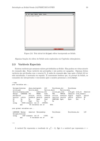 Introdu¸c˜ao ao Scilab-Vers˜ao 3.0/PSMP/DCA-UFRN 10
Figura 2.6: Tela inicial do Scipad, editor incorporado ao Scilab.
Algumas fun¸c˜oes do editor do Scilab ser˜ao exploradas em Cap´ıtulos subseq¨uentes.
2.3 Vari´aveis Especiais
Existem vari´aveis que assumem valores pr´e-deﬁnidos no Scilab. Elas podem ser vistas atrav´es
do comando who. Essas vari´aveis s˜ao protegidas e n˜ao podem ser apagadas. Algumas destas
vari´aveis s˜ao pr´e-ﬁxadas com o caracter %. A sa´ıda do comando who, logo ap´os o Scilab 3.0 ter
sido inicializado, ´e mostrada em seguida. ´E conveniente lembrar que, no prompt do Scilab, os
comandos s˜ao interpretados e executados ap´os o usu´ario pressionar a tecla Enter.
-->who
your variables are...
%scipad_fontsize show_startupinfo LCC %toolboxes_dir %toolboxes
scicos_pal %scicos_menu %scicos_short %scicos_help
%scicos_display_mode modelica_libs scicos_pal_libs with_gtk with_tk demolist
%helps LANGUAGE SCI MSDOS home PWD TMPDIR xdesslib with_texmacs
percentlib polylib intlib elemlib utillib statslib alglib siglib optlib
autolib roblib soundlib metalib armalib tkscilib tdcslib s2flib mtlblib %F
%T %z %s %nan %inf COMPILER %gtk %pvm %tk $
%t %f %eps %io %i %e
using 15025 elements out of 1000000.
and 60 variables out of 9231
your global variables are...
LANGUAGE %helps demolist %browsehelp %toolboxes %toolboxes_dir LCC
%scipad_fontsize
using 1097 elements out of 11000.
and 8 variables out of 767
-->
A vari´avel %i representa o resultado de ( − 1), %pi ´e a vari´avel que representa π =
 