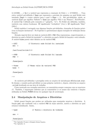 Introdu¸c˜ao ao Scilab-Vers˜ao 3.0/PSMP/DCA-UFRN 11
3, 1415926. . . , e %e ´e a vari´avel que representa a constante de Euler e = 2.7182818. . . . Uma
outra vari´avel pr´e-deﬁnida ´e %eps que representa a precis˜ao da m´aquina na qual Scilab est´a
instalado (%eps ´e o maior n´umero para o qual 1+%eps = 1). S˜ao pr´e-deﬁnidas, ainda, as
vari´aveis %inf que signiﬁca “Inﬁnito” e %nan que signiﬁca “N˜ao ´e um N´umero”, NotANumber.
A vari´avel %s ´e deﬁnida pelo comando s = poly(0, ’s’). No Scilab s˜ao deﬁnidas, tamb´em,
vari´aveis com valores booleanos: %T signiﬁcando “verdadeiro” (true) e %F signiﬁcando “falso”
(false).
Scilab tamb´em ´e carregado com algumas fun¸c˜oes pr´e-deﬁnidas, chamadas de fun¸c˜oes primi-
tivas ou fun¸c˜oes intr´ınsecas5. No Cap´ıtulo 3, apresentamos alguns exemplos de utiliza¸c˜ao dessas
fun¸c˜oes.
Aten¸c˜ao especial deve ser dada `as vari´aveis SCI e PWD. Elas representam, respectivamente, o
diret´orio no qual o Scilab foi instalado6 e o diret´orio no qual o Scilab foi lan¸cado e est´a rodando.
A vari´avel home possui valor idˆentico ao da vari´avel PWD.
-->SCI // Diretorio onde Scilab foi instalado
SCI =
/usr/local/scilab-3.0
-->PWD // Diretorio onde Scilab foi lancado
PWD =
/home/paulo
-->home // Mesmo valor da variavel PWD
home =
/home/paulo
-->
As vari´aveis pr´e-deﬁnidas e protegidas est˜ao no arquivo de inicializa¸c˜ao SCI/scilab.star.
Se desejar, o usu´ario pode pr´e-deﬁnir as suas pr´oprias vari´aveis e, depois, coloc´a-las no arquivo
.scilab localizado na sua ´area de trabalho.
Como mostrado nos exemplos anteriores, os coment´arios sempre come¸cam com os caracteres
//. Tamb´em, ´e importante salientar que os coment´arios (e os nomes das vari´aveis e fun¸c˜oes
utilizadas no Scilab) N˜AO devem ter qualquer tipo de acentua¸c˜ao.
2.4 Manipula¸c˜ao de Arquivos e Diret´orios
Scilab possui fun¸c˜oes que podem ser utilizadas para manipular arquivos e diret´orios. A
fun¸c˜ao pwd, n˜ao confundir com a vari´avel PWD da se¸c˜ao anterior, mostra o diret´orio no qual
estamos trabalhando. Assim,
-->pwd // Mostra o diretorio de trabalho
ans =
/home/paulo
5
Ver Apˆendice D para a listagem dessas fun¸c˜oes.
6
Ver Apˆendice A.
 