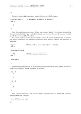 Introdu¸c˜ao ao Scilab-Vers˜ao 3.0/PSMP/DCA-UFRN 12
-->
Usando a fun¸c˜ao chdir, mudamos para o diret´orio de trabalho teste,
-->chdir(’teste’) // Mudando o diretorio de trabalho
ans =
0.
-->
Uma observa¸c˜ao importante: para Scilab, uma resposta igual a 0 (zero) para determinados
tipos de comandos indica que a a¸c˜ao foi realizada com sucesso. ´E o caso da resposta 0 obtida
quando do comando chdir(’teste’).
Por termos mudado de diret´orio de trabalho, o valor de retorno da fun¸c˜ao pwd foi alterado
mas o valor da vari´avel PWD permanece inalterada, como podemos veriﬁcar pela seq¨uˆencia de
comandos,
-->pwd // Mostrando o novo diretorio de trabalho
ans =
/home/paulo/teste
-->PWD // PWD permanece inalterado.
PWD =
/home/paulo
-->
As vari´aveis criadas durante os trabalhos realizados no ambiente Scilab podem ser armaze-
nadas em um arquivo. Vamos considerar as vari´aveis,
-->a = 1
a =
1.
-->b = 2
b =
2.
-->
Para salvar as vari´aveis a e b em um arquivo, que chamamos de dados.dat, usamos o
comando save com a sintaxe
-->save(’dados.dat’,a,b)
-->
 