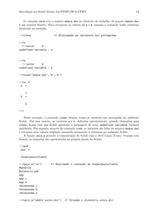 Introdu¸c˜ao ao Scilab-Vers˜ao 3.0/PSMP/DCA-UFRN 13
O comando save cria o arquivo dados.dat no diret´orio de trabalho. O arquivo dados.dat
´e um arquivo bin´ario. Para recuperar os valores de a e b, usamos o comando load, conforme
mostrado no exemplo,
-->clear // Eliminando as variaveis nao protegidas
-->a
!--error 4
undefined variable : a
-->b
!--error 4
undefined variable : b
-->load(’dados.dat’,’a’,’b’)
-->a, b
a =
1.
b =
2.
-->
Neste exemplo, o comando clear elimina todas as vari´aveis n˜ao protegidas do ambiente
Scilab. Por esse motivo, as vari´aveis a e b, deﬁnidas anteriormente, quando chamadas ap´os
clear, fazem com que Scilab apresente a mensagem de error undefined variable, vari´avel
indeﬁnida. Em seguida, atrav´es do comando load, as vari´aveis s˜ao lidas do arquivo dados.dat
e retomam seus valores originais, passando novamente a existirem no ambiente Scilab.
A fun¸c˜ao unix_w permite a comunica¸c˜ao do Scilab com a shell Linux (Unix). Usando esta
fun¸c˜ao, as respostas s˜ao apresentadss na pr´opria janela do Scilab.
-->pwd
ans =
/home/paulo/teste
-->unix_w(’ls’) // Mostrando o conteudo de /home/paulo/teste
Makefile
Relatorio.pdf
app
app.c
app.o
chromosome.c
chromosome.h
chromosome.o
-->unix_w(’mkdir outro_dir’) // Criando o diretorio outro_dir
 