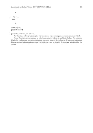 Introdu¸c˜ao ao Scilab-Vers˜ao 3.0/PSMP/DCA-UFRN 18
3.
-->b * c
ans =
6.
-->diary(0)
paulo@none:~$
podendo, portanto, ser editado.
No Cap´ıtulo sobre programa¸c˜ao, veremos novos tipos de arquivos de comandos do Scilab.
Neste Cap´ıtulo, apresentamos as principais caracter´ısticas do ambiente Scilab. No pr´oximo
Cap´ıtulo, exploramos um pouco mais esse ambiente atrav´es da realiza¸c˜ao de algumas opera¸c˜oes
b´asicas envolvendo grandezas reais e complexas e da utiliza¸c˜ao de fun¸c˜oes pr´e-deﬁnidas do
Scilab.
 