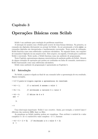 Cap´ıtulo 3
Opera¸c˜oes B´asicas com Scilab
Scilab ´e um ambiente para resolu¸c˜ao de problemas num´ericos.
A intera¸c˜ao do usu´ario com o Scilab pode ocorrer de duas formas distintas. Na primeira, os
comando s˜ao digitados diretamente no prompt do Scilab. Ao ser pressionada a tecla enter, os
comandos digitados s˜ao interpretados e imediatamente executados. Neste modo de utiliza¸c˜ao,
Scilab funciona como uma soﬁsticada e poderosa calculadora. Na segunda forma, um conjunto
de comandos ´e digitado em um arquivo texto. Este arquivo, em seguida, ´e levado para o ambiente
Scilab e executado. Neste modo, o Scilab funciona como um ambiente de programa¸c˜ao.
Neste Cap´ıtulo, apresentamos algumas caracter´ısticas do ambiente gr´aﬁco do Scilab. Atrav´es
de alguns exemplos de opera¸c˜oes que podem ser realizadas em linha de comando, mostramos o
Scilab funcionando como uma soﬁsticada calculadora.
Scilab como ambiente de programa¸c˜ao ´e apresentado no Cap´ıtulo 5.
3.1 Introdu¸c˜ao
No Scilab, o ponto-e-v´ırgula no ﬁnal de um comando inibe a apresenta¸c˜ao de seu resultado.
Alguns exemplos,
-->// O ponto-e-virgula suprime a apresentacao do resultado
-->A = 1; // a variavel A assume o valor 1
-->b = 2; // atribuindo a variavel b o valor 2
-->A + b // Adicao de A e b
ans =
3.
-->
Uma observa¸c˜ao importante: Scilab ´e case sensitive. Assim, por exemplo, a vari´avel incr ´e
diferente das vari´aveis INCR, Incr ou INcr.
As grandezas no Scilab tamb´em podem ser complexas. Para atribuir `a vari´avel A o valor
complexo 5 + 2i e `a vari´avel B o valor complexo −2 + i, fazemos
-->A = 5 + 2 * %i // Atribuindo a A o valor 5 + 2i
A =
19
 