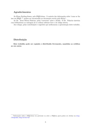 Agradecimentos
Ao Klaus Steding-Jessen, pelo LATEX-demo. A maioria das informa¸c˜oes sobre “como se faz
isso em LATEX ?” podem ser encontradas no documento escrito pelo Klaus1;
Ao Dr. Jesus Olivan Palacios, pelas “conversas” sobre o Scilab. O Dr. Palacios sintetiza
com brilhantismo as vantagens de se utilizar software livre e de c´odigo aberto;
Aos colegas, pelas contribui¸c˜oes e sugest˜oes que melhoraram a apresenta¸c˜ao deste trabalho.
Distribui¸c˜ao
Este trabalho pode ser copiado e distribu´ıdo livremente, mantidos os cr´editos
ao seu autor.
1
Informa¸c˜oes sobre o LATEX-demo em particular ou sobre o LATEXem geral podem ser obtidas em http:
//biquinho.furg.br/tex-br/
ii
 
