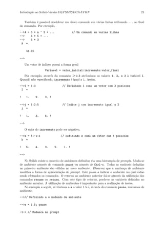 Introdu¸c˜ao ao Scilab-Vers˜ao 3.0/PSMP/DCA-UFRN 21
Tamb´em ´e poss´ıvel desdobrar um ´unico comando em v´arias linhas utilizando ... ao ﬁnal
do comando. Por exemplo,
-->A = 3 * m ^ 2 + ... // Um comando em varias linhas
--> 4 * 5 + ...
--> 5 * 3
A =
41.75
-->
Um vetor de ´ındices possui a forma geral
Variavel = valor_inicial:incremento:valor_final
Por exemplo, atrav´es do comando I=1:3 atribu´ımos os valores 1, 2, e 3 `a vari´avel I.
Quando n˜ao especiﬁcado, incremento ´e igual a 1. Assim,
-->I = 1:3 // Definindo I como um vetor com 3 posicoes
I =
! 1. 2. 3. !
-->j = 1:2:5 // Indice j com incremento igual a 2
j =
! 1. 3. 5. !
-->
O valor do incremento pode ser negativo,
-->k = 5:-1:1 // Definindo k como um vetor com 5 posicoes
k =
! 5. 4. 3. 2. 1. !
-->
No Scilab existe o conceito de ambientes deﬁnidos via uma hierarquia de prompts. Muda-se
de ambiente atrav´es do comando pause ou atrav´es de Ctrl-c. Todas as vari´aveis deﬁnidas
no primeiro ambiente s˜ao v´alidas no novo ambiente. Observar que a mudan¸ca de ambiente
modiﬁca a forma de apresenta¸c˜ao do prompt. Este passa a indicar o ambiente no qual est˜ao
sendo efetuados os comandos. O retorno ao ambiente anterior d´a-se atrav´es da utiliza¸c˜ao dos
comandos resume ou return. Com este tipo de retorno, perde-se as vari´aveis deﬁnidas no
ambiente anterior. A utiliza¸c˜ao de ambientes ´e importante para a realiza¸c˜ao de testes.
No exemplo a seguir, atribu´ımos a a o valor 1.5 e, atrav´es do comando pause, mudamos de
ambiente.
-->// Definindo a e mudando de ambiente
-->a = 1.5; pause
-1-> // Mudanca no prompt
 