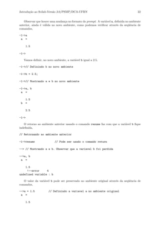 Introdu¸c˜ao ao Scilab-Vers˜ao 3.0/PSMP/DCA-UFRN 22
Observar que houve uma mudan¸ca no formato do prompt. A vari´avel a, deﬁnida no ambiente
anterior, ainda ´e v´alida no novo ambiente, como podemos veriﬁcar atrav´es da seq¨uˆencia de
comandos,
-1->a
a =
1.5
-1->
Vamos deﬁnir, no novo ambiente, a vari´avel b igual a 2.5,
-1->// Definindo b no novo ambiente
-1->b = 2.5;
-1->// Mostrando a e b no novo ambiente
-1->a, b
a =
1.5
b =
2.5
-1->
O retorno ao ambiente anterior usando o comando resume faz com que a vari´avel b ﬁque
indeﬁnida,
// Retornando ao ambiente anterior
-1->resume // Pode ser usado o comando return
--> // Mostrando a e b. Observar que a variavel b foi perdida
-->a, b
a =
1.5
!--error 4
undefined variable : b
O valor da vari´avel b pode ser preservado no ambiente original atrav´es da seq¨uˆencia de
comandos,
-->a = 1.5 // Definindo a variavel a no ambiente original
a =
1.5
 