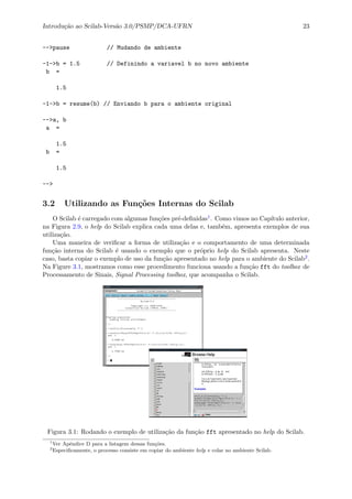 Introdu¸c˜ao ao Scilab-Vers˜ao 3.0/PSMP/DCA-UFRN 23
-->pause // Mudando de ambiente
-1->b = 1.5 // Definindo a variavel b no novo ambiente
b =
1.5
-1->b = resume(b) // Enviando b para o ambiente original
-->a, b
a =
1.5
b =
1.5
-->
3.2 Utilizando as Fun¸c˜oes Internas do Scilab
O Scilab ´e carregado com algumas fun¸c˜oes pr´e-deﬁnidas1. Como vimos no Cap´ıtulo anterior,
na Figura 2.9, o help do Scilab explica cada uma delas e, tamb´em, apresenta exemplos de sua
utiliza¸c˜ao.
Uma maneira de veriﬁcar a forma de utiliza¸c˜ao e o comportamento de uma determinada
fun¸c˜ao interna do Scilab ´e usando o exemplo que o pr´oprio help do Scilab apresenta. Neste
caso, basta copiar o exemplo de uso da fun¸c˜ao apresentado no help para o ambiente do Scilab2.
Na Figure 3.1, mostramos como esse procedimento funciona usando a fun¸c˜ao fft do toolbox de
Processamento de Sinais, Signal Processing toolbox, que acompanha o Scilab.
Figura 3.1: Rodando o exemplo de utiliza¸c˜ao da fun¸c˜ao fft apresentado no help do Scilab.
1
Ver Apˆendice D para a listagem dessas fun¸c˜oes.
2
Especiﬁcamente, o processo consiste em copiar do ambiente help e colar no ambiente Scilab.
 