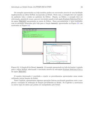 Introdu¸c˜ao ao Scilab-Vers˜ao 3.0/PSMP/DCA-UFRN 24
Os exemplos apresentados no help tamb´em podem ser executados atrav´es de uma facilidade
implementada no editor SciPad, incorporado ao Scilab. Neste caso, o exemplo deve ser copiado
do ambiente help e colado no ambiente do Editor. Depois, no Editor, o exemplo deve ser
selecionado, atrav´es do mouse, para ser executado usando a sub-op¸c˜ao Evaluate Selection Ctrl+y
da op¸c˜ao Execute apresentada no menu do Editor. Esses procedimentos, e seus resultados,
com os exemplos fornecidos pelo help para a fun¸c˜ao besselk, apresentados na Figura 2.9, s˜ao
mostrados na Figura 3.2.
Figura 3.2: A fun¸c˜ao K de Bessel, besselk. O exemplo apresentado no help da fun¸c˜ao ´e copiado
para o editor SciPad, selecionado e executado atrav´es da sub-op¸c˜ao Evaluate Selection Ctrl+y
da op¸c˜ao Execute .
O usu´ario interessado ´e convidado a repetir os procedimentos apresentados nessa sess˜ao
utilizando outras fun¸c˜oes do Scilab.
Neste Cap´ıtulo, apresentamos algumas opera¸c˜oes b´asicas envolvendo grandezas reais e com-
plexas e exemplos de utiliza¸c˜ao de fun¸c˜oes pr´e-deﬁnidas no Scilab. No Cap´ıtulo 4, mostramos
os outros tipos de dados que podem ser manipulados pelo Scilab.
 