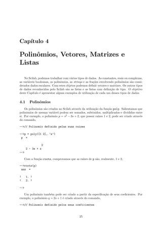 Cap´ıtulo 4
Polinˆomios, Vetores, Matrizes e
Listas
No Scilab, podemos trabalhar com v´arios tipos de dados. As constantes, reais ou complexas,
as vari´aveis booleanas, os polinˆomios, as strings e as fra¸c˜oes envolvendo polinˆomios s˜ao consi-
derados dados escalares. Com estes objetos podemos deﬁnir vetores e matrizes. Os outros tipos
de dados reconhecidos pelo Scilab s˜ao as listas e as listas com deﬁni¸c˜ao de tipo. O objetivo
deste Cap´ıtulo ´e apresentar alguns exemplos de utiliza¸c˜ao de cada um desses tipos de dados.
4.1 Polinˆomios
Os polinˆomios s˜ao criados no Scilab atrav´es da utiliza¸c˜ao da fun¸c˜ao poly. Salientamos que
polinˆomios de mesma vari´avel podem ser somados, subtra´ıdos, multiplicados e divididos entre
si. Por exemplo, o polinˆomio p = s2 − 3s + 2, que possui ra´ızes 1 e 2, pode ser criado atrav´es
do comando,
-->// Polinomio definido pelas suas raizes
-->p = poly([1 2], ’s’)
p =
2
2 - 3s + s
-->
Com a fun¸c˜ao roots, comprovamos que as ra´ızes de p s˜ao, realmente, 1 e 2,
-->roots(p)
ans =
! 1. !
! 2. !
-->
Um polinˆomio tamb´em pode ser criado a partir da especiﬁca¸c˜ao de seus coeﬁcientes. Por
exemplo, o polinˆomio q = 2s + 1 ´e criado atrav´es do comando,
-->// Polinomio definido pelos seus coeficientes
25
 