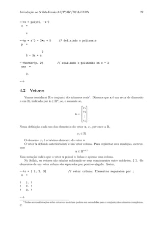 Introdu¸c˜ao ao Scilab-Vers˜ao 3.0/PSMP/DCA-UFRN 27
-->x = poly(0, ’x’)
x =
x
-->p = x^2 - 3*x + 5 // definindo o polinomio
p =
2
5 - 3x + x
-->horner(p, 2) // avaliando o polinomio em x = 2
ans =
3.
-->
4.2 Vetores
Vamos considerar R o conjunto dos n´umeros reais1. Dizemos que x ´e um vetor de dimens˜ao
n em R, indicado por x ∈ Rn, se, e somente se,
x =





x1
x2
...
xn





Nessa deﬁni¸c˜ao, cada um dos elementos do vetor x, xi, pertence a R,
xi ∈ R
O elemento xi ´e o i-´esimo elemento do vetor x.
O vetor x deﬁnido anteriormente ´e um vetor coluna. Para explicitar esta condi¸c˜ao, escreve-
mos
x ∈ Rn×1
Essa nota¸c˜ao indica que o vetor x possui n linhas e apenas uma coluna.
No Scilab, os vetores s˜ao criados colocando-se seus componentes entre colchetes, [ ]. Os
elementos de um vetor coluna s˜ao separados por ponto-e-v´ırgula. Assim,
-->x = [ 1; 2; 3] // vetor coluna. Elementos separados por ;
x =
! 1. !
! 2. !
! 3. !
-->
1
Todas as considera¸c˜oes sobre vetores e matrizes podem ser estendidas para o conjunto dos n´umeros complexos,
C.
 