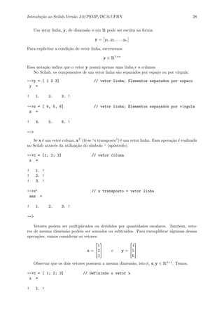 Introdu¸c˜ao ao Scilab-Vers˜ao 3.0/PSMP/DCA-UFRN 28
Um vetor linha, y, de dimens˜ao n em R pode ser escrito na forma
y = y1, y2, . . . , yn
Para explicitar a condi¸c˜ao de vetor linha, escrevemos
y ∈ R1×n
Essa nota¸c˜ao indica que o vetor y possui apenas uma linha e n colunas.
No Scilab, os componentes de um vetor linha s˜ao separados por espa¸co ou por v´ırgula.
-->y = [ 1 2 3] // vetor linha; Elementos separados por espaco
y =
! 1. 2. 3. !
-->z = [ 4, 5, 6] // vetor linha; Elementos separados por virgula
z =
! 4. 5. 6. !
-->
Se x ´e um vetor coluna, xT (lˆe-se“x transposto”) ´e um vetor linha. Essa opera¸c˜ao ´e realizada
no Scilab atrav´es da utiliza¸c˜ao do s´ımbolo ’ (ap´ostrofo).
-->x = [1; 2; 3] // vetor coluna
x =
! 1. !
! 2. !
! 3. !
-->x’ // x transposto = vetor linha
ans =
! 1. 2. 3. !
-->
Vetores podem ser multiplicados ou divididos por quantidades escalares. Tamb´em, veto-
res de mesma dimens˜ao podem ser somados ou subtra´ıdos. Para exempliﬁcar algumas dessas
opera¸c˜oes, vamos considerar os vetores:
x =


1
2
3

 e y =


4
5
6


Observar que os dois vetores possuem a mesma dimens˜ao, isto ´e, x, y ∈ R3×1. Temos,
-->x = [ 1; 2; 3] // Definindo o vetor x
x =
! 1. !
 
